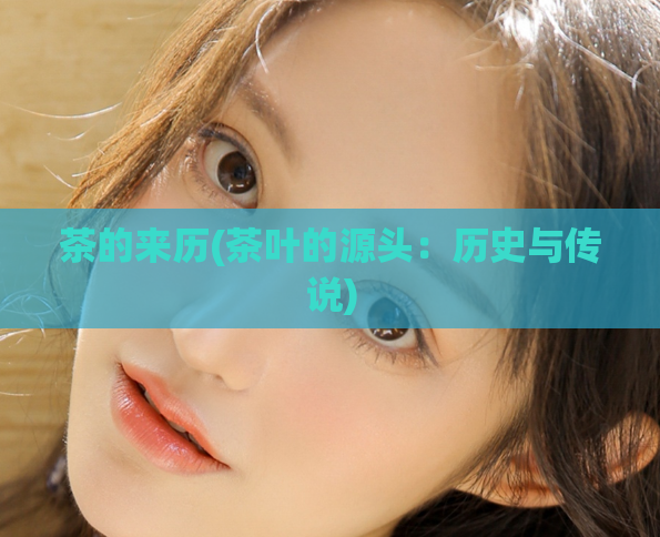 茶的来历(茶叶的源头：历史与传说)