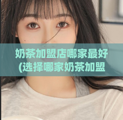 奶茶加盟店哪家最好(选择哪家奶茶加盟店更优？推荐优质加盟店！)