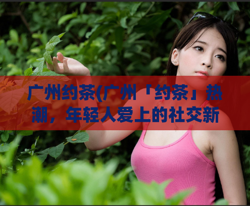 广州约茶(广州「约茶」热潮，年轻人爱上的社交新方式)