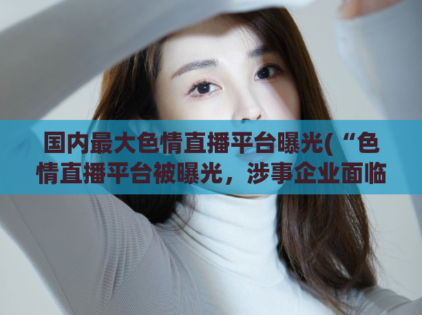 国内最大色情直播平台曝光(“色情直播平台被曝光，涉事企业面临处罚”)