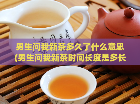男生问我新茶多久了什么意思(男生问我新茶时间长度是多长？)