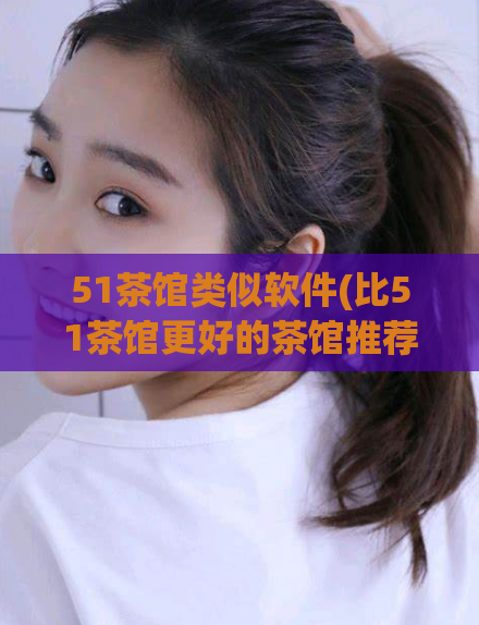 51茶馆类似软件(比51茶馆更好的茶馆推荐)