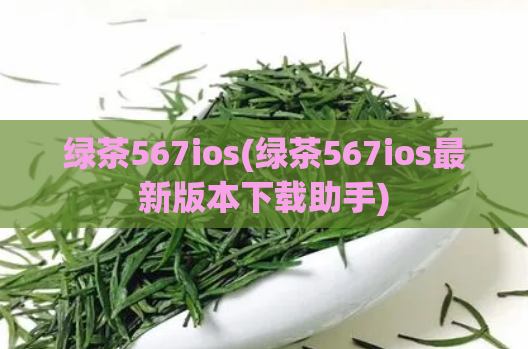 绿茶567ios(绿茶567ios最新版本下载助手)