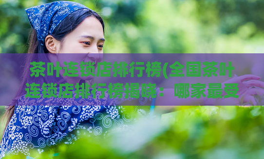 茶叶连锁店排行榜(全国茶叶连锁店排行榜揭晓：哪家最受欢迎？)