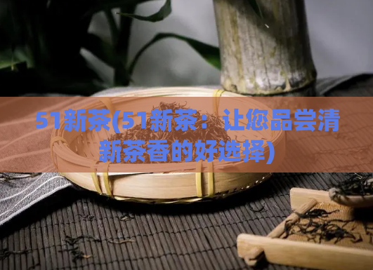 51新茶(51新茶:让您品尝清新茶香的好选择)