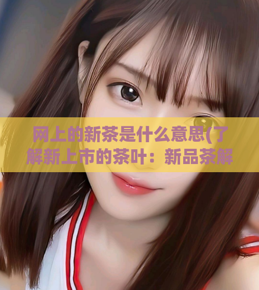 网上的新茶是什么意思(了解新上市的茶叶：新品茶解析)