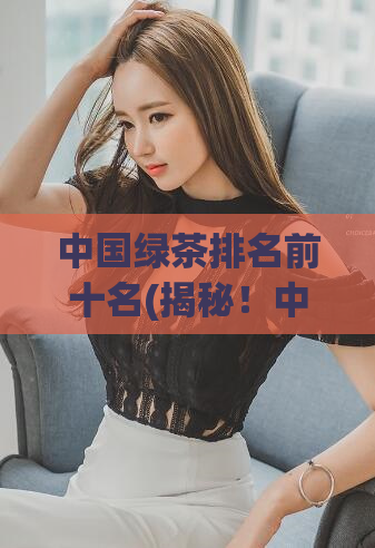 中国绿茶排名前十名(揭秘！中国最受欢迎的十种绿茶排行榜)