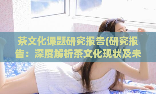茶文化课题研究报告(研究报告:深度解析茶文化现状及未来趋势)