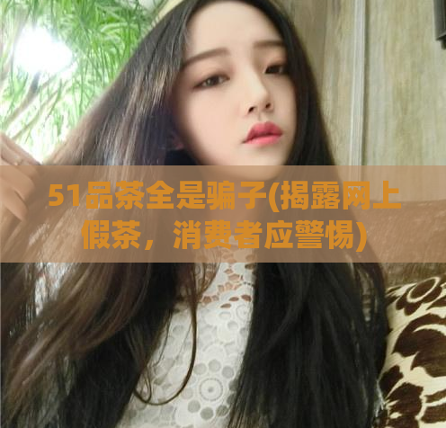 51品茶全是骗子(揭露网上假茶，消费者应警惕)