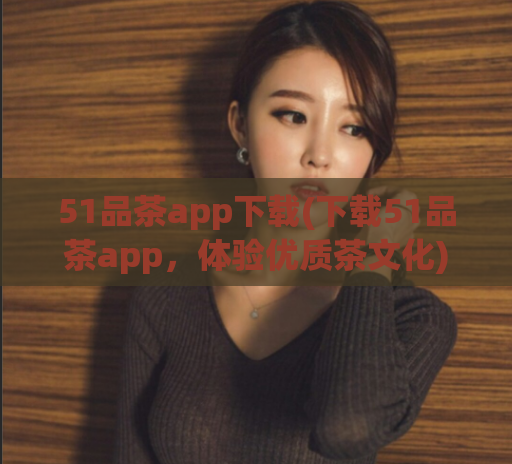 51品茶app下载(下载51品茶app,体验优质茶文化)