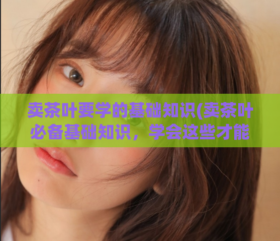 卖茶叶要学的基础知识(卖茶叶必备基础知识,学会这些才能做好生意)
