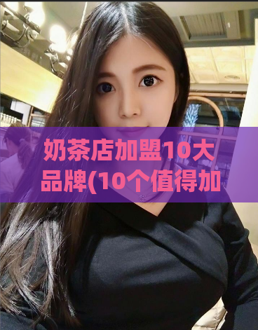 奶茶店加盟10大品牌(10个值得加盟的奶茶店品牌推荐)