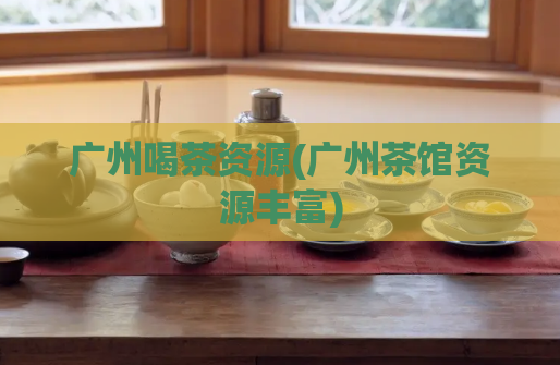广州喝茶资源(广州茶馆资源丰富)
