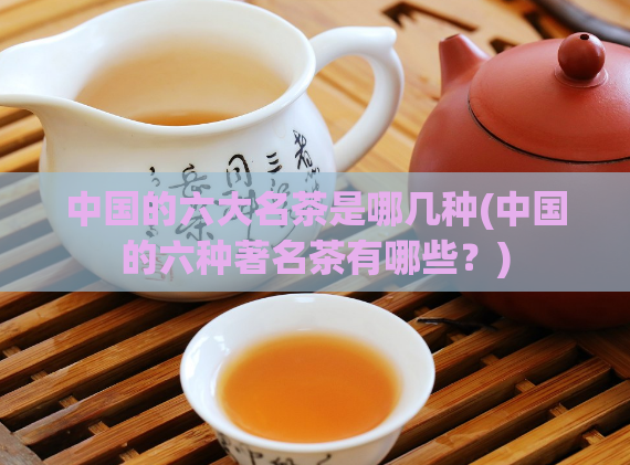中国的六大名茶是哪几种(中国的六种著名茶有哪些？)