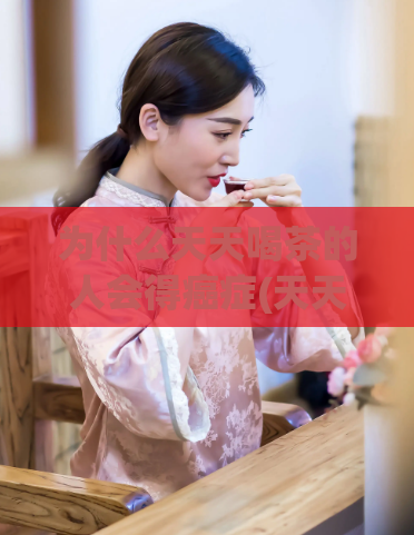 为什么天天喝茶的人会得癌症(天天饮茶会增加患癌症的风险？)
