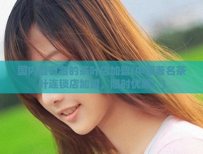 国内最有名的茶叶店加盟(中国著名茶叶连锁店加盟，限时优惠！)