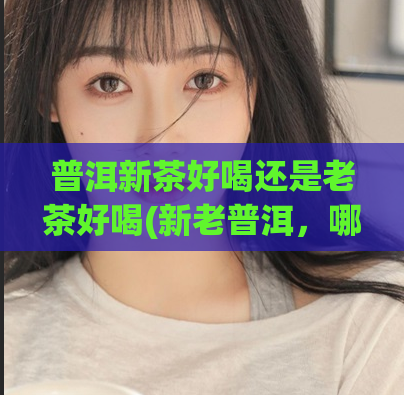 普洱新茶好喝还是老茶好喝(新老普洱，哪个更好喝？)
