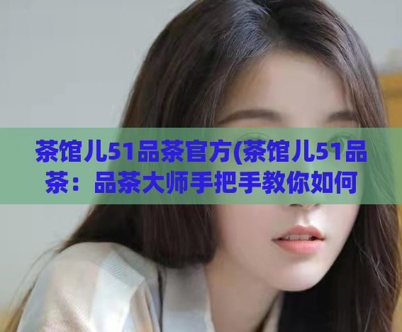 茶馆儿51品茶官方(茶馆儿51品茶：品茶大师手把手教你如何品出好茶)