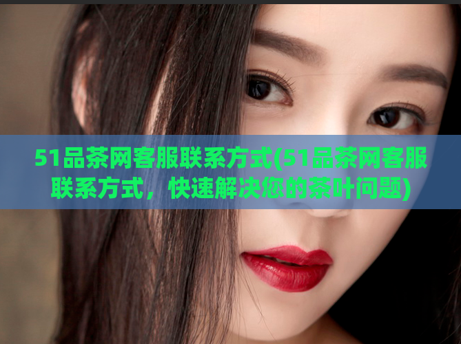 51品茶网客服联系方式(51品茶网客服联系方式，快速解决您的茶叶问题)