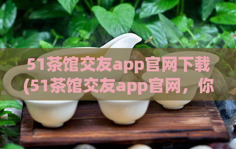 51茶馆交友app官网下载(51茶馆交友app官网，你值得拥有！)