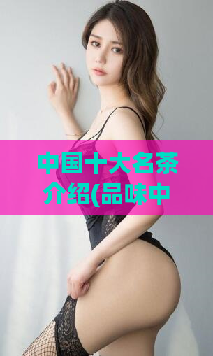 中国十大名茶介绍(品味中国茶文化：认识中国十大名茶)