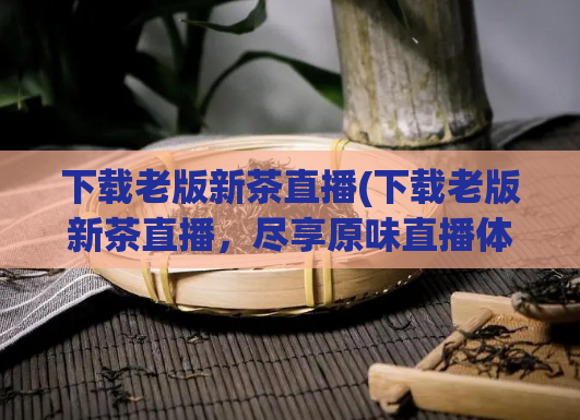 下载老版新茶直播(下载老版新茶直播，尽享原味直播体验)