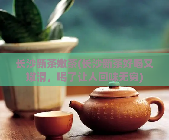 长沙新茶嫩茶(长沙新茶好喝又嫩滑,喝了让人回味无穷)