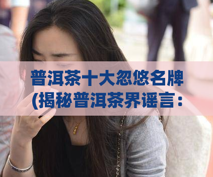 普洱茶十大忽悠名牌(揭秘普洱茶界谣言：十大忽悠名牌排行！)