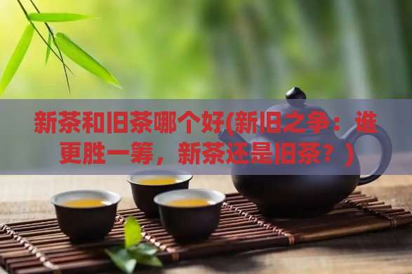新茶和旧茶哪个好(新旧之争：谁更胜一筹，新茶还是旧茶？)