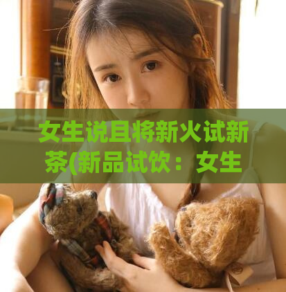 女生说且将新火试新茶(新品试饮：女生尝遍新茶)