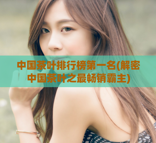 中国茶叶排行榜第一名(解密中国茶叶之最畅销霸主)