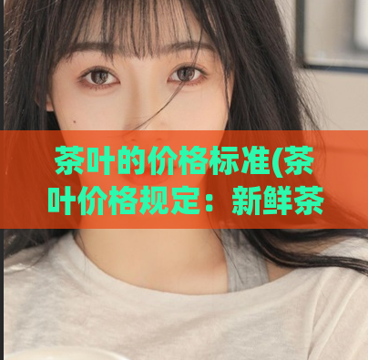 茶叶的价格标准(茶叶价格规定:新鲜茶叶市场价每斤不得低于多少元)