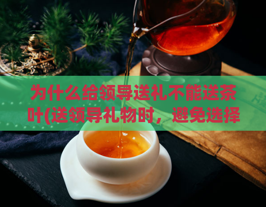 为什么给领导送礼不能送茶叶(送领导礼物时，避免选择茶叶作为礼品。)