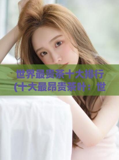 世界最贵茶十大排行(十大最昂贵茶叶：世界高价名茶清单)