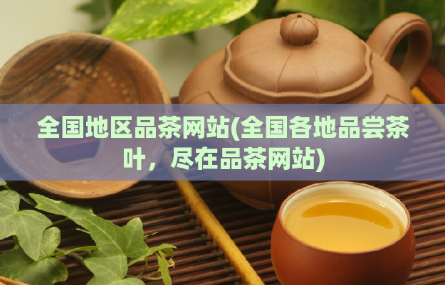 全国地区品茶网站(全国各地品尝茶叶，尽在品茶网站)