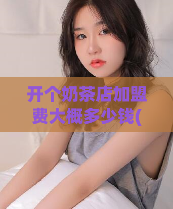 开个奶茶店加盟费大概多少钱(奶茶店加盟的费用是多少？)