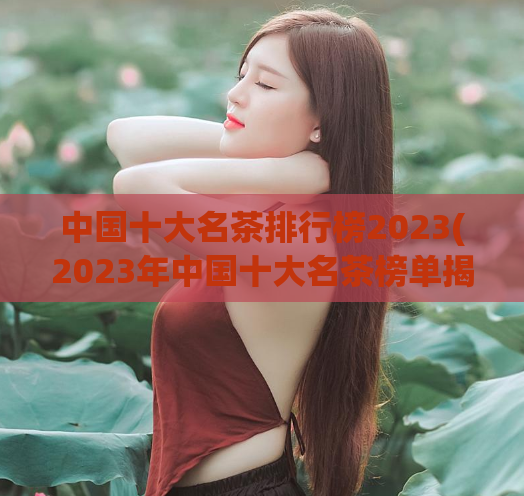 中国十大名茶排行榜2023(2023年中国十大名茶榜单揭晓!)