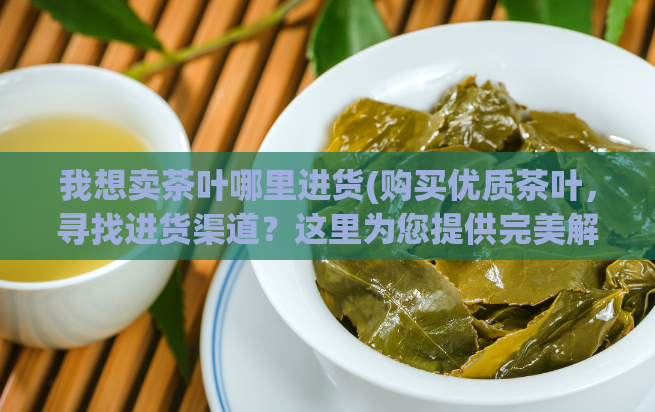 我想卖茶叶哪里进货(购买优质茶叶，寻找进货渠道？这里为您提供完美解决方案！)