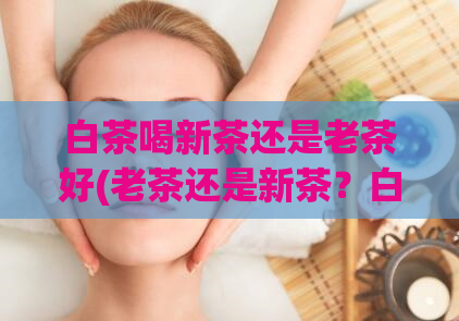 白茶喝新茶还是老茶好(老茶还是新茶？白茶喝哪种更好)