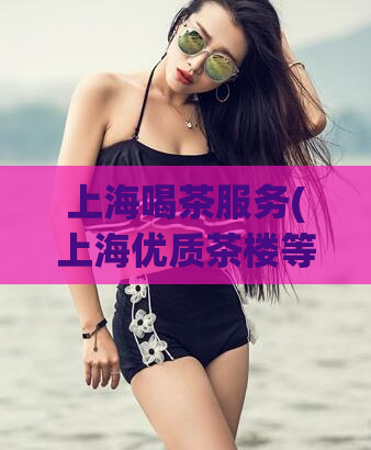 上海喝茶服务(上海优质茶楼等你来品，全方位的喝茶服务等你来体验)