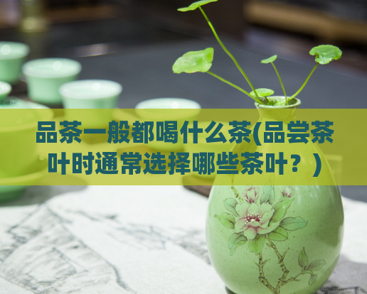 品茶一般都喝什么茶(品尝茶叶时通常选择哪些茶叶？)