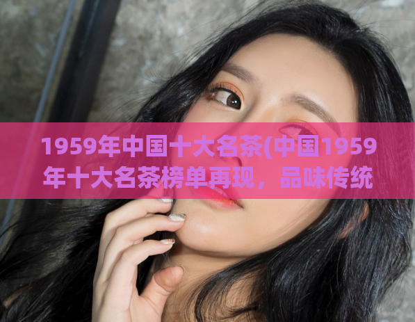1959年中国十大名茶(中国1959年十大名茶榜单再现，品味传统香韵。)