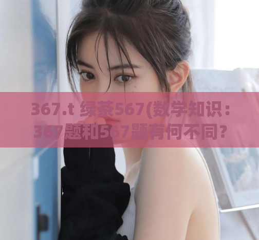 367.t 绿茶567(数学知识:367题和567题有何不同?)