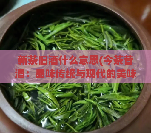 新茶旧酒什么意思(今茶昔酒：品味传统与现代的美味饮品)
