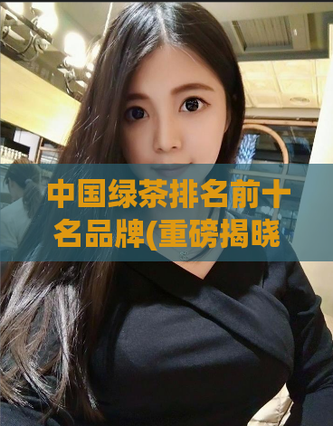 中国绿茶排名前十名品牌(重磅揭晓！中国绿茶排名前十强品牌盘点！)