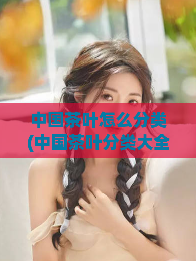 中国茶叶怎么分类(中国茶叶分类大全)