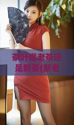 茶叶喝老茶还是新茶(新老茶，你更爱哪一种？)