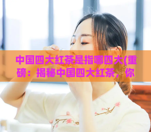 中国四大红茶是指哪四大(重磅：揭秘中国四大红茶，你喜欢哪一种？)