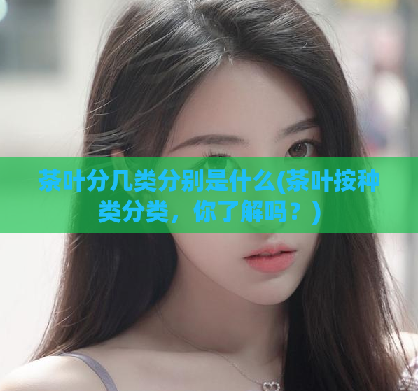 茶叶分几类分别是什么(茶叶按种类分类，你了解吗？)