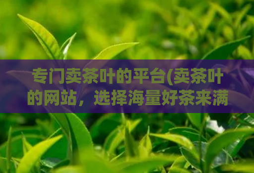 专门卖茶叶的平台(卖茶叶的网站，选择海量好茶来满足您的口味需求)